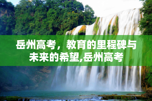 岳州高考，教育的里程碑与未来的希望,岳州高考