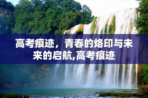 高考痕迹，青春的烙印与未来的启航,高考痕迹