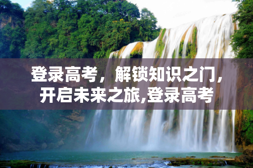 登录高考，解锁知识之门，开启未来之旅,登录高考