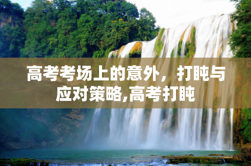 高考考场上的意外，打盹与应对策略,高考打盹