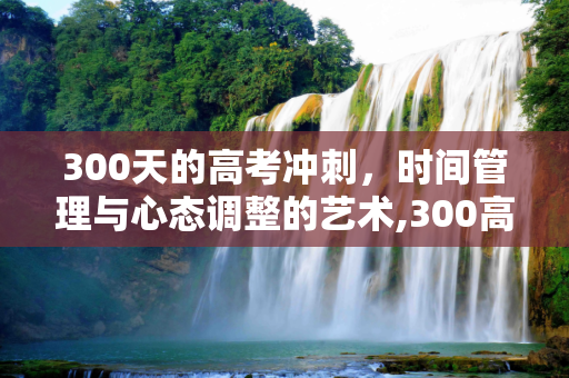 300天的高考冲刺，时间管理与心态调整的艺术,300高考