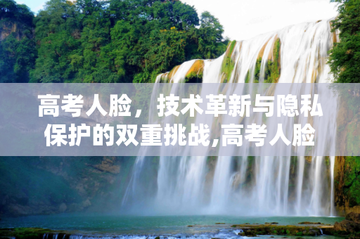 高考人脸，技术革新与隐私保护的双重挑战,高考人脸