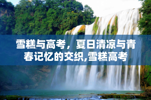 雪糕与高考，夏日清凉与青春记忆的交织,雪糕高考