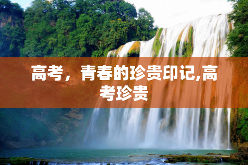 高考，青春的珍贵印记,高考珍贵