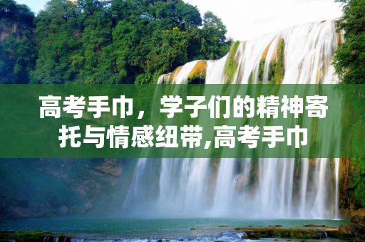 高考手巾，学子们的精神寄托与情感纽带,高考手巾