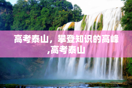 高考泰山，攀登知识的高峰,高考泰山