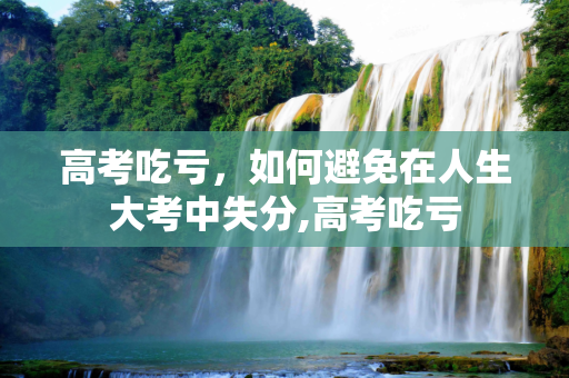 高考吃亏，如何避免在人生大考中失分,高考吃亏