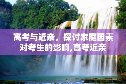 高考与近亲，探讨家庭因素对考生的影响,高考近亲