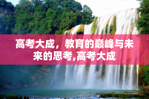 高考大成，教育的巅峰与未来的思考,高考大成