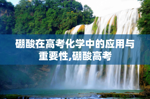 硼酸在高考化学中的应用与重要性,硼酸高考