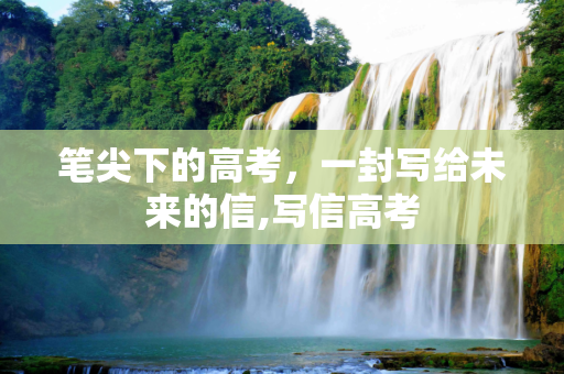 笔尖下的高考，一封写给未来的信,写信高考