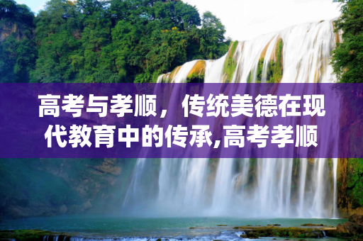 高考与孝顺，传统美德在现代教育中的传承,高考孝顺