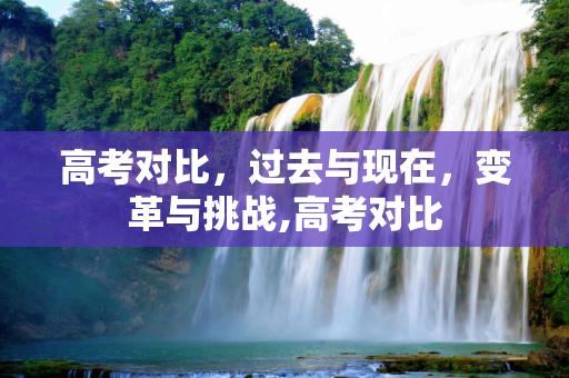 高考对比，过去与现在，变革与挑战,高考对比