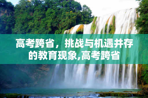 高考跨省，挑战与机遇并存的教育现象,高考跨省