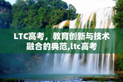 LTC高考，教育创新与技术融合的典范,ltc高考