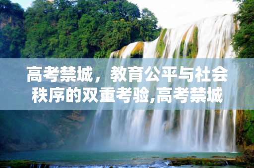高考禁城，教育公平与社会秩序的双重考验,高考禁城