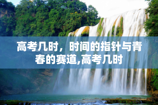 高考几时，时间的指针与青春的赛道,高考几时