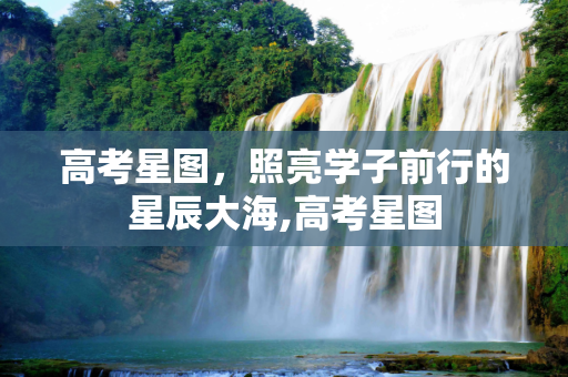 高考星图，照亮学子前行的星辰大海,高考星图
