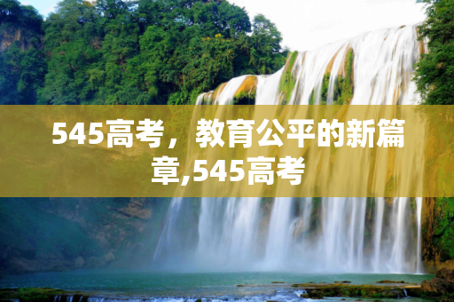 545高考，教育公平的新篇章,545高考