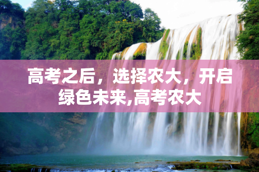 高考之后，选择农大，开启绿色未来,高考农大