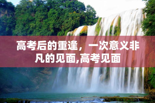 高考后的重逢，一次意义非凡的见面,高考见面