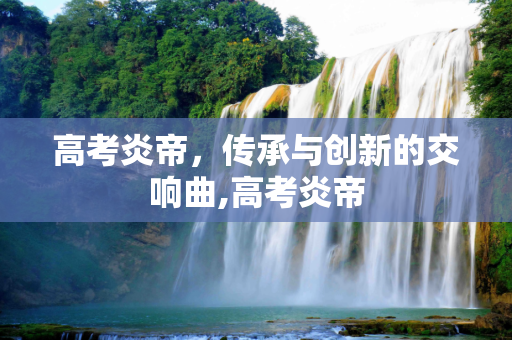 高考炎帝，传承与创新的交响曲,高考炎帝