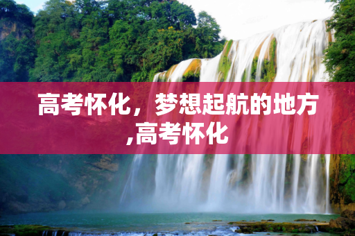 高考怀化，梦想起航的地方,高考怀化