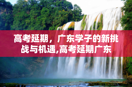 高考延期，广东学子的新挑战与机遇,高考延期广东