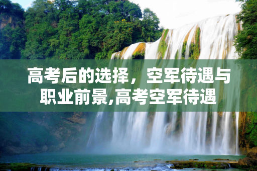 高考后的选择，空军待遇与职业前景,高考空军待遇