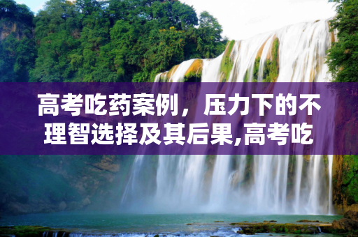 高考吃药案例，压力下的不理智选择及其后果,高考吃药案例