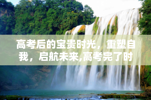 高考后的宝贵时光，重塑自我，启航未来,高考完了时间