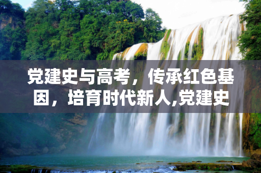 党建史与高考，传承红色基因，培育时代新人,党建史高考