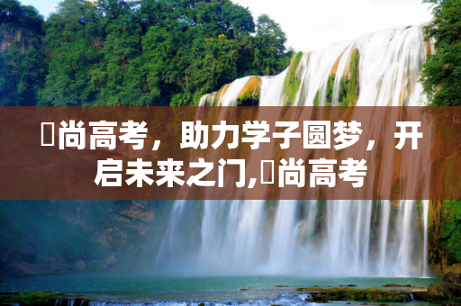 彣尚高考，助力学子圆梦，开启未来之门,彣尚高考
