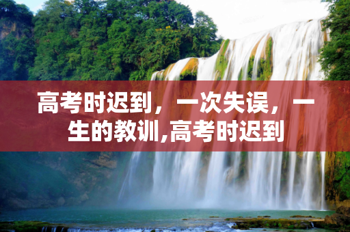 高考时迟到，一次失误，一生的教训,高考时迟到