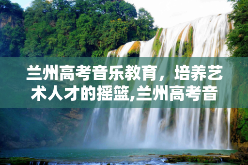 兰州高考音乐教育，培养艺术人才的摇篮,兰州高考音