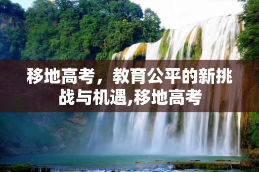 移地高考，教育公平的新挑战与机遇,移地高考