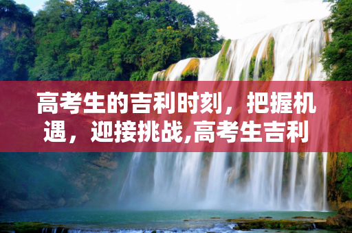 高考生的吉利时刻，把握机遇，迎接挑战,高考生吉利