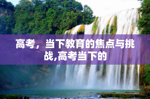 高考，当下教育的焦点与挑战,高考当下的