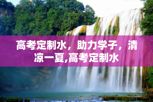 高考定制水，助力学子，清凉一夏,高考定制水
