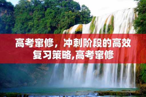 高考窜修，冲刺阶段的高效复习策略,高考窜修