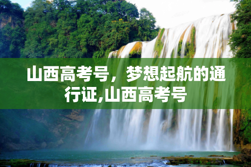 山西高考号，梦想起航的通行证,山西高考号