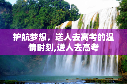 护航梦想，送人去高考的温情时刻,送人去高考