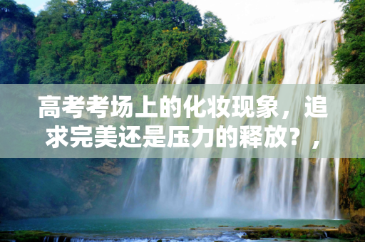 高考考场上的化妆现象，追求完美还是压力的释放？,化妆去高考