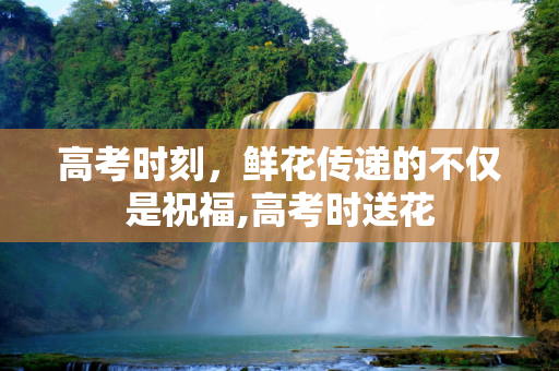 高考时刻，鲜花传递的不仅是祝福,高考时送花