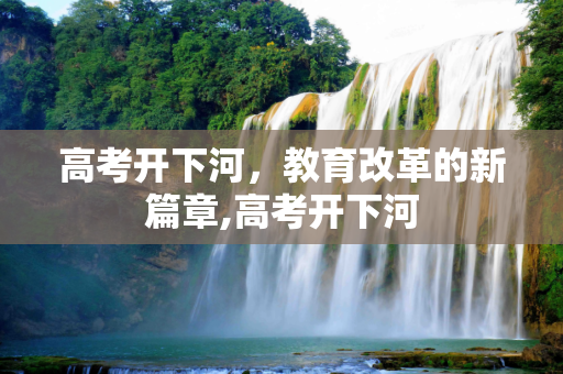 高考开下河，教育改革的新篇章,高考开下河