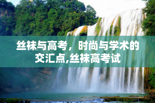 丝袜与高考，时尚与学术的交汇点,丝袜高考试
