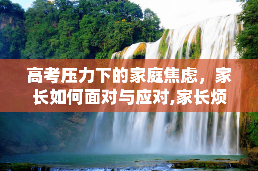 高考压力下的家庭焦虑，家长如何面对与应对,家长烦高考