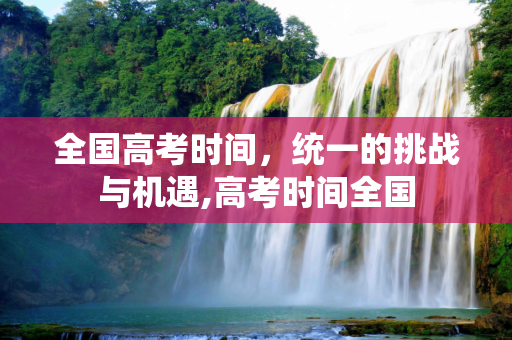 全国高考时间，统一的挑战与机遇,高考时间全国