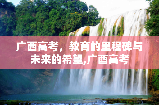 广西高考，教育的里程碑与未来的希望,广酉高考