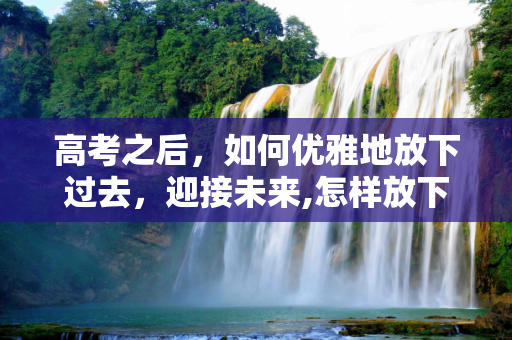 高考之后，如何优雅地放下过去，迎接未来,怎样放下高考